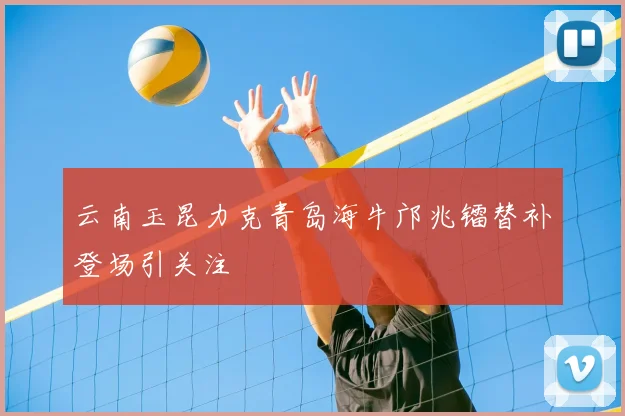 云南玉昆力克青岛海牛邝兆镭替补登场引关注