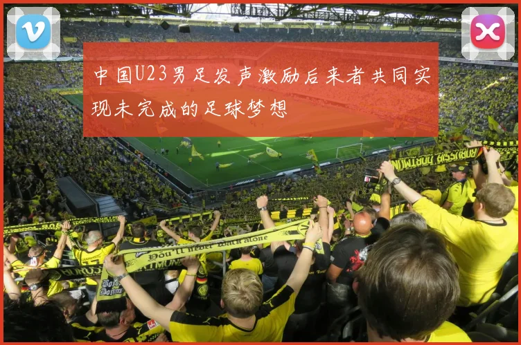 中国U23男足发声激励后来者共同实现未完成的足球梦想
