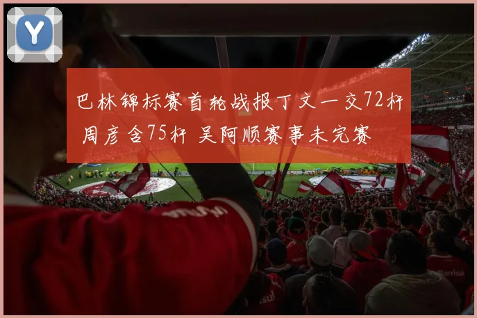 巴林锦标赛首轮战报丁文一交72杆 周彦含75杆 吴阿顺赛事未完赛