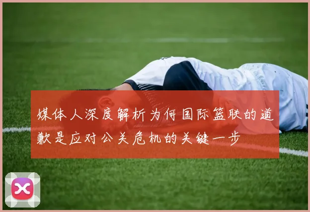 媒体人深度解析为何国际篮联的道歉是应对公关危机的关键一步