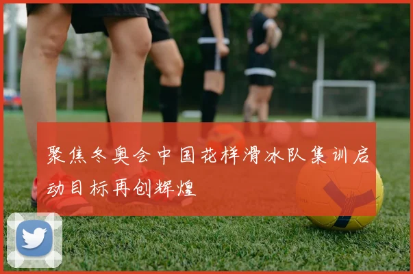 聚焦冬奥会中国花样滑冰队集训启动目标再创辉煌