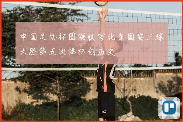 中国足协杯圆满收官北京国安三球大胜第五次捧杯创历史