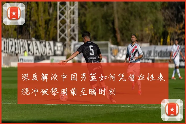 深度解读中国男篮如何凭借血性表现冲破黎明前至暗时刻
