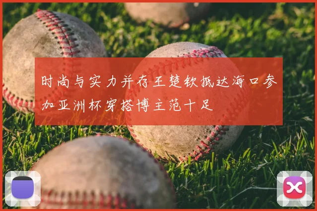 时尚与实力并存王楚钦抵达海口参加亚洲杯穿搭博主范十足